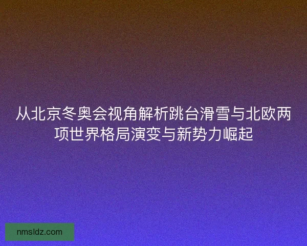 从北京冬奥会视角解析跳台滑雪与北欧两项世界格局演变与新势力崛起