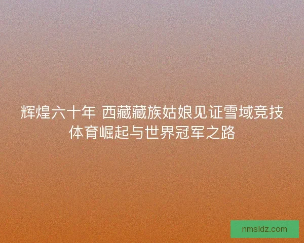辉煌六十年 西藏藏族姑娘见证雪域竞技体育崛起与世界冠军之路