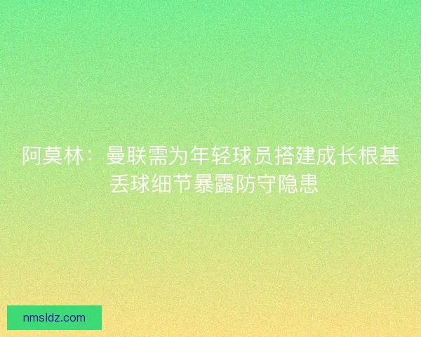 阿莫林：曼联需为年轻球员搭建成长根基 丢球细节暴露防守隐患