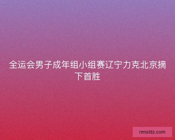 全运会男子成年组小组赛辽宁力克北京摘下首胜